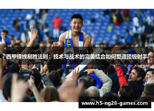 西甲锋线制胜法则:技术与战术的完美结合如何塑造顶级射手 西甲锋线制胜法则:技术与战术的完美结合如何塑造顶级射手