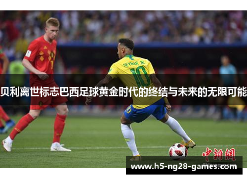 贝利离世标志巴西足球黄金时代的终结与未来的无限可能